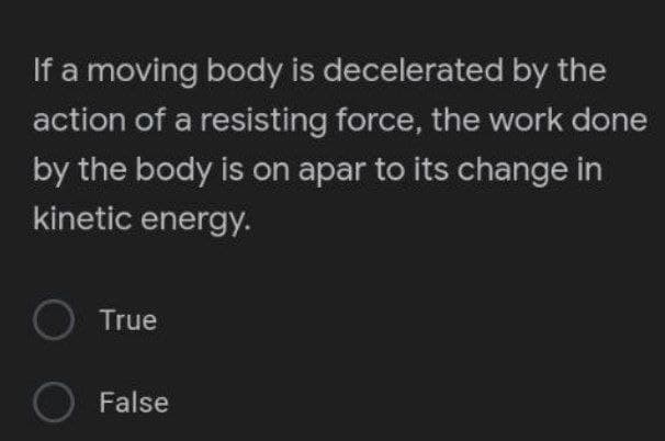 If a moving body is decelerated by the
action of a resisting force, the work done
by the body is on apar to its change in
kinetic energy.
O True
False