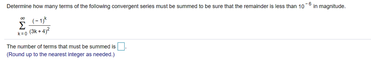- 6
Determine how many terms of the following convergent series must be summed to be sure that the remainder is less than 10
in magnitude.
00
(3k + 4)2
k=0
The number of terms that must be summed is.
(Round up to the nearest integer as needed.)
