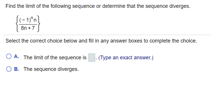 Find the limit of the following sequence or determine that the sequence diverges.
((-1)"n]
8n + 7
Select the correct choice below and fill in any answer boxes to complete the choice.
O A. The limit of the sequence is
- (Type an exact answer.)
B. The sequence diverges.
