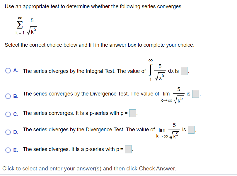 Use an appropriate test to determine whether the following series converges.
Σ
k = 1
Select the correct choice below and fill in the answer box to complete your choice.
O A. The series diverges by the Integral Test. The value of
dx is
„5
5
The series converges by the Divergence Test. The value of lim
is
В.
Oc. The series converges. It is a p-series with p =
The series diverges by the Divergence Test. The value of lim
is
D.
k→∞ /k5
O E. The series diverges. It is a p-series with p=
Click to select and enter your answer(s) and then click Check Answer.
LO
