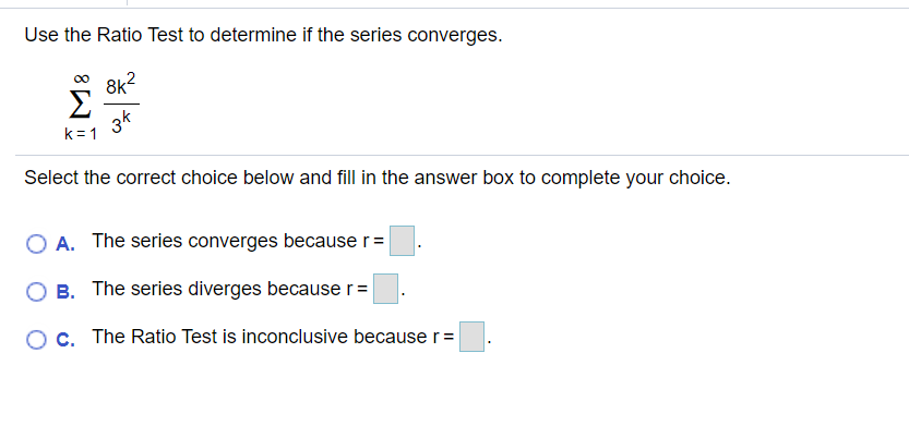 Use the Ratio Test to determine if the series converges.
8k?
Σ
3k
k = 1
Select the correct choice below and fill in the answer box to complete your choice.
O A. The series converges because r =
O B. The series diverges because r =
c. The Ratio Test is inconclusive because r=
