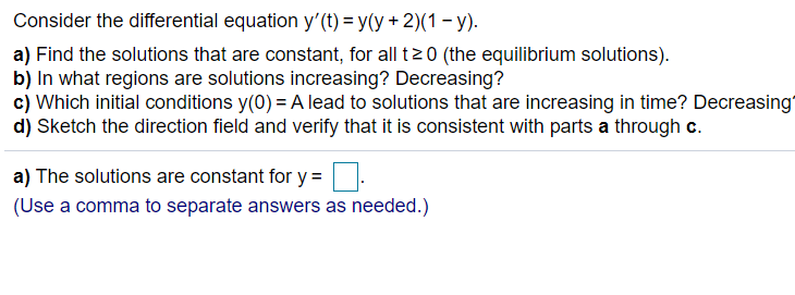 Consider the differential equation y'(t) = y(y + 2)(1 – y).
a) Find the solutions that are constant, for all tz0 (the equilibrium solutions).
b) In what regions are solutions increasing? Decreasing?
c) Which initial conditions y(0) = A lead to solutions that are increasing in time? Decreasing"
d) Sketch the direction field and verify that it is consistent with parts a through c.
a) The solutions are constant for y =
(Use a comma to separate answers as needed.)
