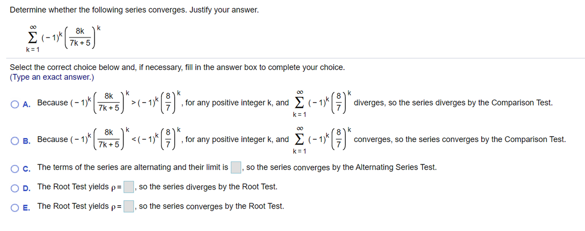 Determine whether the following series converges. Justify your answer.
00
8k
E (-1
(– 1)*
7k + 5
k= 1
Select the correct choice below and, if necessary, fill in the answer box to complete your choice.
(Type an exact answer.)
k
k
k
8k
O A. Because (– 1)k|
7k + 5
>(- 1)*
, for any positive integer k, and (- 1)*||
diverges, so the series diverges by the Comparison Test.
k= 1
k
8k
О в. Весаuse (- 1)*
<(- 1)'
, for any positive integer k, and
(- 1)*
converges, so the series converges by the Comparison Test.
7k + 5
k = 1
OC. The terms of the series are alternating and their limit is
so the series converges by the Alternating Series Test.
O D. The Root Test yields p=
so the series diverges by the Root Test.
O E. The Root Test yields p=
so the series converges by the Root Test.
