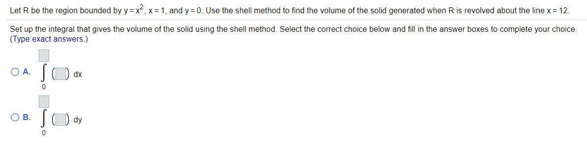 Let R be the region bounded by y =x, x= 1, and y = 0. Use the shell method to find the volume of the solid generated when R is revolved about the line x = 12.
Set up the integral that gives the volume of the solid using the shell method. Select the correct choice below and fill in the answer boxes to complete your choice.
(Type exact answers.)
OA.
JO dx
OB.
dy
