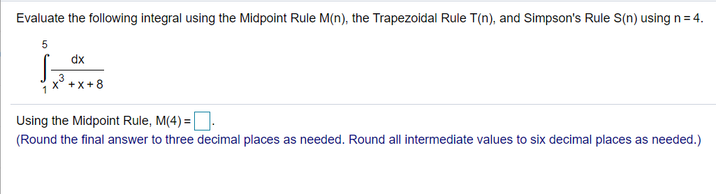 Evaluate the following integral using the Midpoint Rule M(n), the Trapezoidal Rule T(n), and Simpson's Rule S(n) using n = 4.
dx
x° +x +8
Using the Midpoint Rule, M(4) =.
(Round the final answer to three decimal places as needed. Round all intermediate values to six decimal places as needed.)
