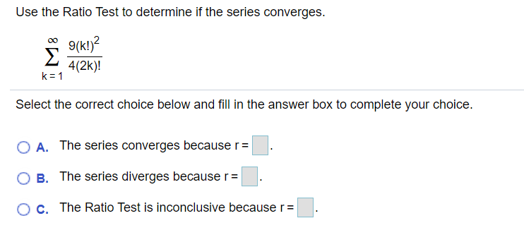 Use the Ratio Test to determine if the series converges.
9(k!)?
Σ
00
4(2k)!
k = 1
Select the correct choice below and fill in the answer box to complete your choice.
O A. The series converges because r =
O B. The series diverges because r=
O c. The Ratio Test is inconclusive becauser=
