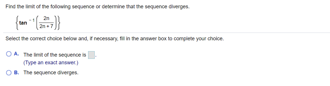 Find the limit of the following sequence or determine that the sequence diverges.
2n
- 1
tan
2n + 7
Select the correct choice below and, if necessary, fill in the answer box to complete your choice.
O A. The limit of the sequence is
(Type an exact answer.)
O B. The sequence diverges.

