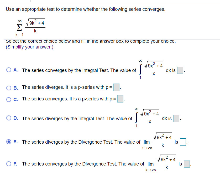 Use an appropriate test to determine whether the following series converges.
00
9k +4
Σ
k
k = 1
Select the correct choice below and fill in the answer box to complete your choice.
(Simplify your answer.)
00
O A. The series converges by the Integral Test. The value of
+4
dx is
X
1
B. The series diverges. It is a p-series with p=
Oc. The series converges. It is a p-series with p =
9x +4
dx is
O D. The series diverges by the Integral Test. The value of
X
9k + 4
is
E. The series diverges by the Divergence Test. The value of lim
k
O F. The series converges by the Divergence Test. The value of lim
9k +4
is
k
