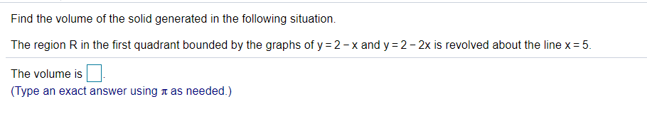 Find the volume of the solid generated in the following situation.
The region R in the first quadrant bounded by the graphs of y = 2-x and y = 2- 2x is revolved about the line x = 5.
The volume is
(Type an exact answer using n as needed.)
