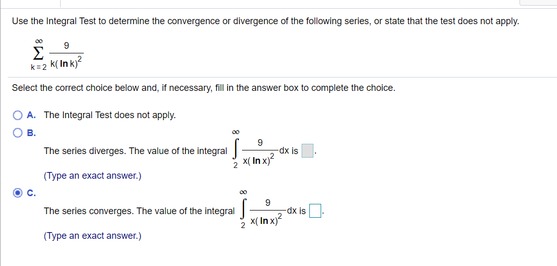 Use the Integral Test to determine the convergence or divergence of the following series, or state that the test does not apply.
00
Σ
k( In k)?
k=2
Select the correct choice below and, if necessary, fill in the answer box to complete the choice.
A. The Integral Test does not apply.
В.
00
The series diverges. The value of the integral
dx is
X( In x)?
(Type an exact answer.)
C.
00
The series converges. The value of the integral|
9.
-dx is
X( In x)?
2
(Type an exact answer.)
