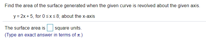 Find the area of the surface generated when the given curve is revolved about the given axis.
y = 2x + 5, for 0sxs8; about the x-axis
The surface area is
square units.
(Type an exact answer in terms of r.)
