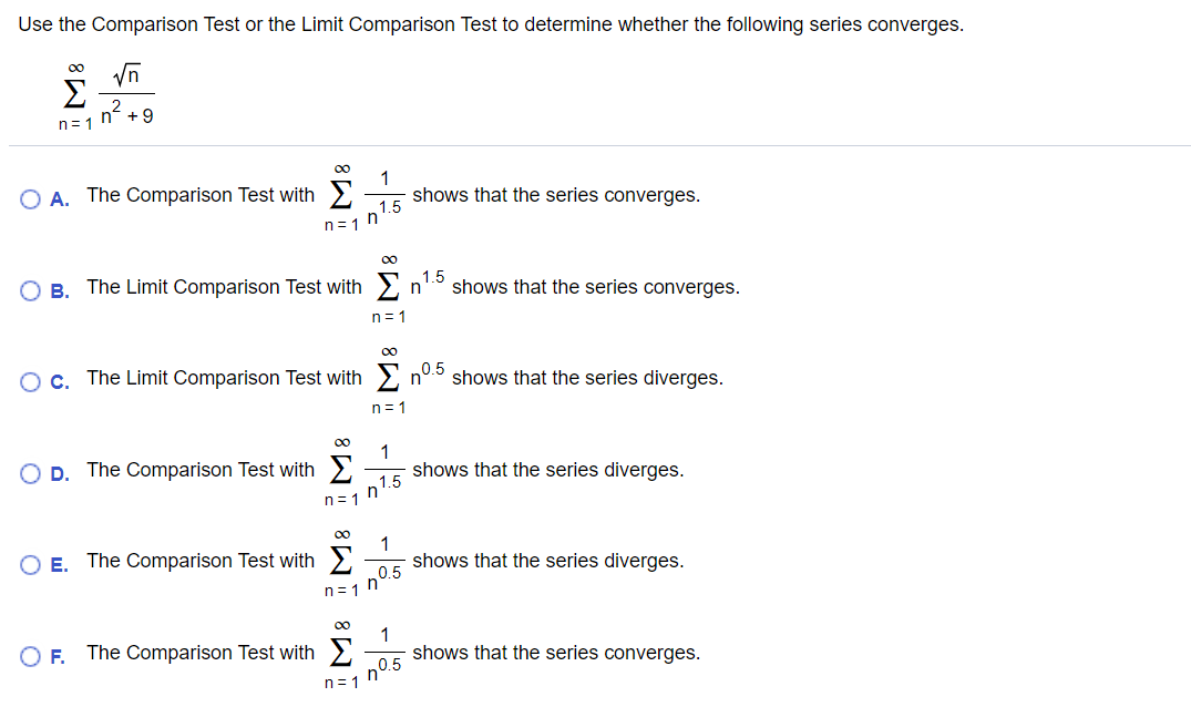 Use the Comparison Test or the Limit Comparison Test to determine whether the following series converges.
00
Vn
n° +9
n= 1
00
1
O A. The Comparison Test with 2
shows that the series converges.
1.5
n=1 n
00
O B.
The Limit Comparison Test with 2 r
1.5
shows that the series converges.
n
n = 1
OC. The Limit Comparison Test with n°.5 shows that the series diverges.
n=1
00
O D. The Comparison Test with
shows that the series diverges.
n1.5
n= 1
00
1
O E. The Comparison Test with >
shows that the series diverges.
n= 1
00
1
shows that the series converges.
OF.
The Comparison Test with >
n0.5
n= 1
