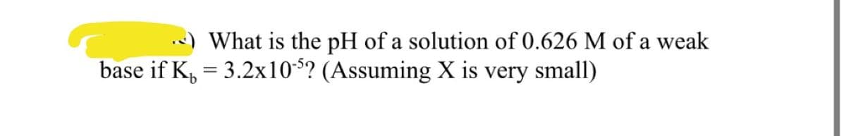 What is the pH of a solution of 0.626 M of a weak
base if K, = 3.2x10-$? (Assuming X is very small)
%3D
