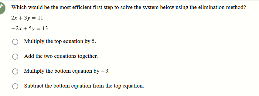 Which would be the most efficient first step to solve the system below using the elimination method?
2x + 3y = 11
-2x + 5y = 13
Multiply the top equation by 5.
Add the two equations together.
O Multiply the bottom equation by - 3.
O Subtract the bottom equation from the top equation.