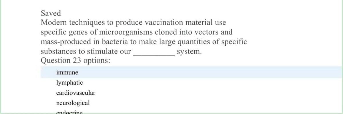 Saved
Modern techniques to produce vaccination material use
specific genes of microorganisms cloned into vectors and
mass-produced in bacteria to make large quantities of specific
substances to stimulate our
system.
Question 23 options:
immune
lymphatic
cardiovascular
neurological
endocrine