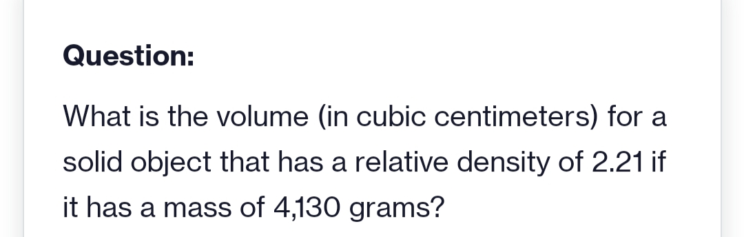 Question:
What is the volume (in cubic centimeters) for a
solid object that has a relative density of 2.21 if
it has a mass of 4,130 grams?