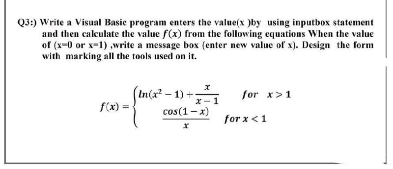 Q3:) Write a Visual Basic program enters the value(x )by using inputbox statement
and then calculate the value f(x) from the following equations When the value
of (x=0 or x=1),write a message box (enter new value of x). Design the form
with marking all the tools used on it.
(In (x² - 1) +
x
for x>1
x-1
f(x) =
cos(1-x)
x
for x < 1