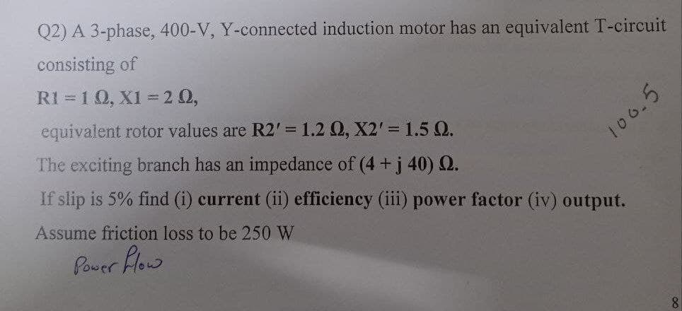 Q2) A 3-phase, 400-V, Y-connected induction motor has an equivalent T-circuit
consisting of
R1 10, X1 20,
equivalent rotor values are R2' = 1.2 Q2, X2' = 1.5 Q.
The exciting branch has an impedance of (4+ j 40) 2.
100.5
If slip is 5% find (i) current (ii) efficiency (iii) power factor (iv) output.
Assume friction loss to be 250 W
Power Flow
8