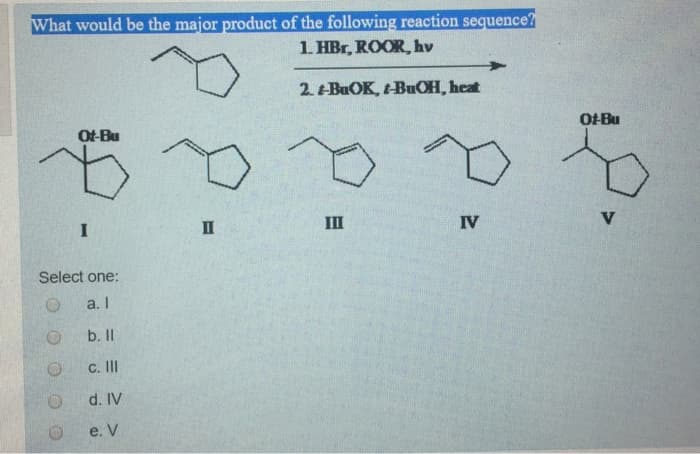 What would be the major product of the following reaction sequence?
1. HBr, ROOR, hv
2. BuOK, t-BuOH, heat
Of-Bu
p.
O
I
Select
O
O
one:
a. I
b. ll
c. Ill
d. IV
e. V
II
III
IV
Ot-Bu
V