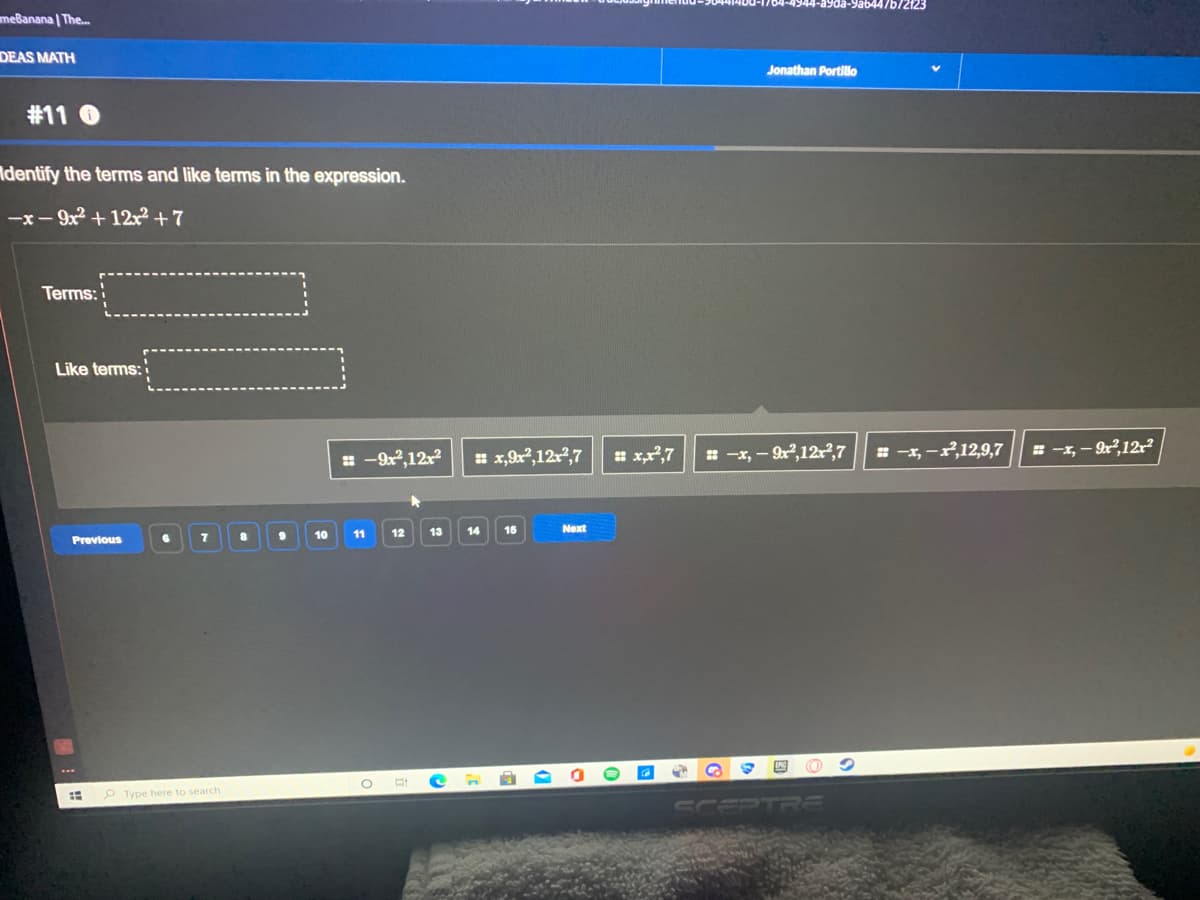 ayda-9ab44/b/2123
meBanana | The.
DEAS MATH
Jonathan Portillo
#11 O
Adentify the terms and like terms in the expression.
-x- 9x + 12x² + 7
Terms:
Like terms:
= -9x,12x
* x,9x,12r2,7
* xx,7
= -x, – 9r,12r?,7
= -x, -r,12,9,7
= -1, - r,12r?
10
11
12
13
14
15
Next
Previous
P Type here to search
CULPTRRE
