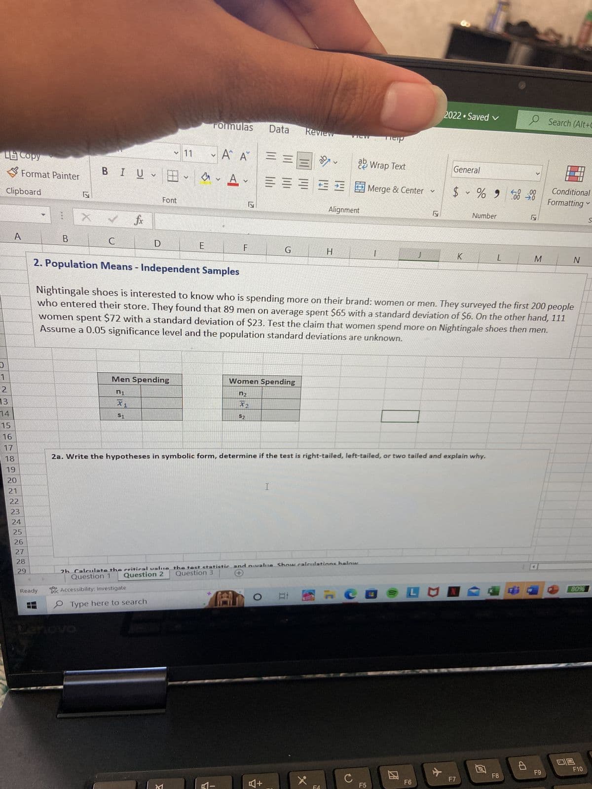 LE Copy
U
Clipboard
1
12
13
14
15
16
Format Painter
A
18
19
20
21
22
23
24
25
26
27
28
29
B
Ready
BIU
C
fx
X1
$1
D
Men Spending
n1
Font
V
Type here to search
M
E
E
Formulas
Y
A
Α Α΄
TE
F
A-
Data
G
Women Spending
n₂
X₂
$2
I
A+
Review
O At
ab
2h Calculate the critical value the test statistic and n-value Show calculations below
Question 2 Question 3
Question 1
+
Accessibility: Investigate
X
W
H
Alignment
7
ab Wrap Text
He
2a. Write the hypotheses in symbolic form, determine if the test is right-tailed, left-tailed, or two tailed and explain why.
с
Teip
Merge & Center
T
2. Population Means - Independent Samples
Nightingale shoes is interested to know who is spending more on their brand: women or men. They surveyed the first 200 people
who entered their store. They found that 89 men on average spent $65 with a standard deviation of $6. On the other hand, 111
women spent $72 with a standard deviation of $23. Test the claim that women spend more on Nightingale shoes then men.
Assume a 0.05 significance level and the population standard deviations are unknown.
F5
V
21
2022 Saved ✓
F6
General
%
$ ~ % 9
K
LUN
Number
F7
L
F8
e
40.00
.00 ➜.0
P
M
Search (Alt+C
F9
Conditional
Formatting ✓
S
N
80%
09
F10