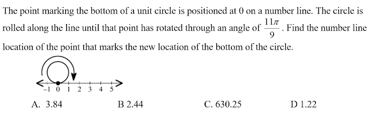 The point marking the bottom of a unit circle is positioned at 0 on a number line. The circle is
1la
rolled along the line until that point has rotated through an angle of
Find the number line
location of the point that marks the new location of the bottom of the circle.
`-1 0 1 2 3 4 5
А. 3.84
В 2.44
С. 630.25
D 1.22
