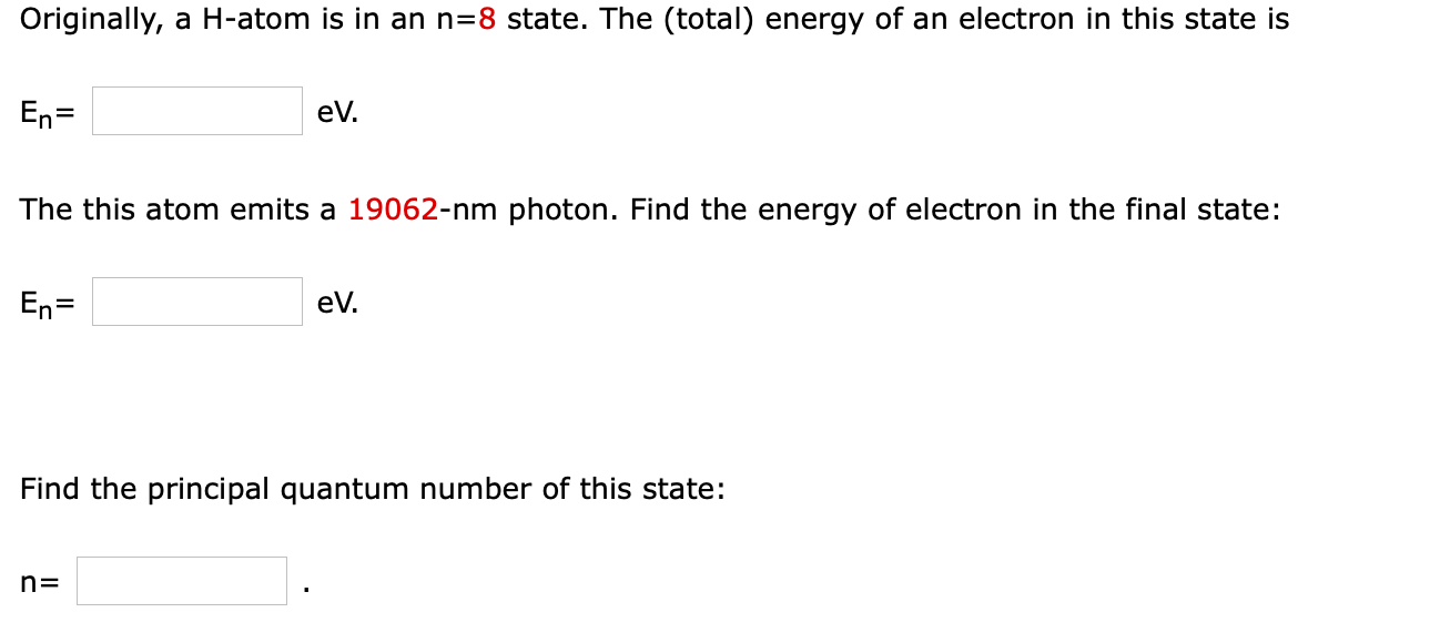 Originally, a H-atom is in an n=8 state. The (total) energy of an electron in this state is
En=
eV.
%3D
The this atom emits a 19062-nm photon. Find the energy of electron in the final state:
En=
eV.
Find the principal quantum number of this state:
n=
