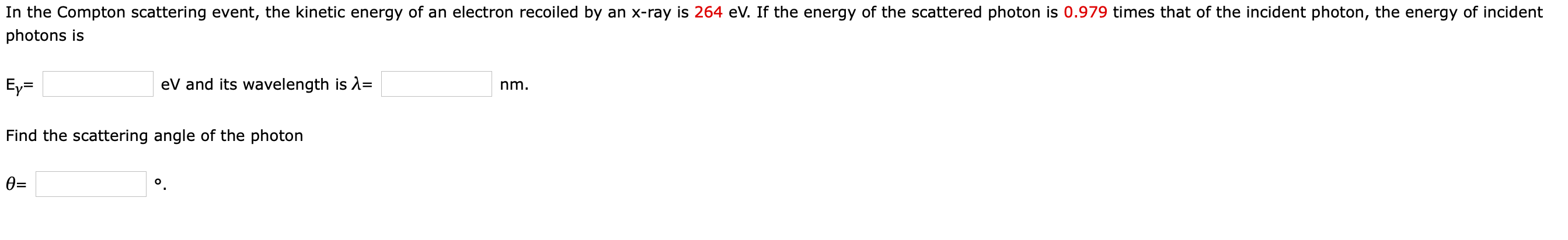 In the Compton scattering event, the kinetic energy of an electron recoiled by an x-ray is 264 eV. If the energy of the scattered photon is 0.979 times that of the incident photon, the energy of incident
photons is
Ey=
eV and its wavelength is 2=
nm.
Find the scattering angle of the photon
0=
