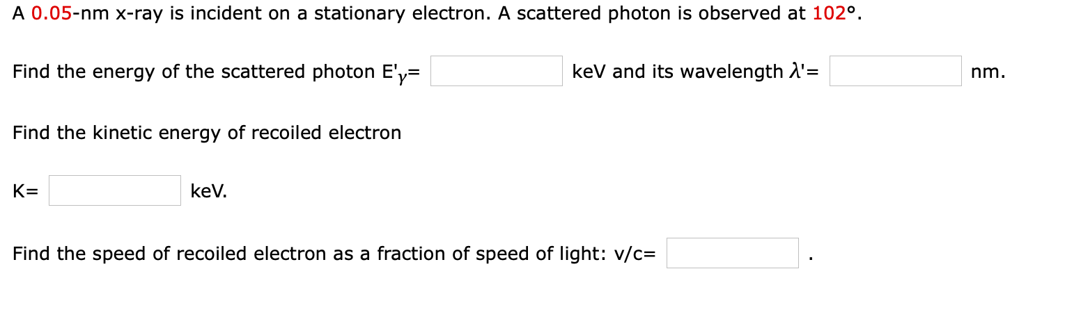 A 0.05-nm x-ray is incident on a stationary electron. A scattered photon is observed at 102°.
Find the energy of the scattered photon E'y=
kev and its wavelength A'=
nm.
Find the kinetic energy of recoiled electron
K=
kev.
Find the speed of recoiled electron as a fraction of speed of light: v/c=
