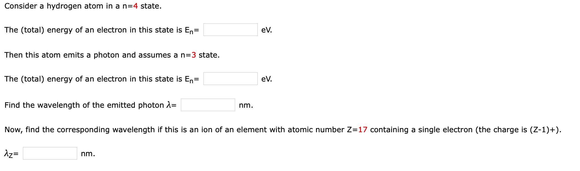 Consider a hydrogen atom in a n=4 state.
The (total) energy of an electron in this state is En=
eV.
Then this atom emits a photon and assumes a n=3 state.
The (total) energy of an electron in this state is En=
eV.
Find the wavelength of the emitted photon 2=
nm.
Now, find the corresponding wavelength if this is an ion of an element with atomic number Z=17 containing a single electron (the charge is (Z-1)+).
Az=
nm.
