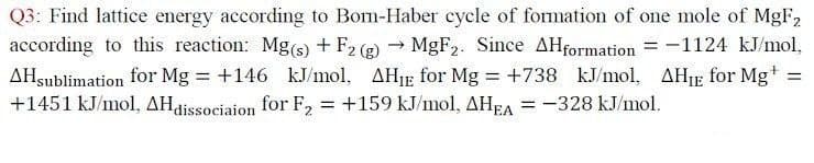 Q3: Find lattice energy according to Bom-Haber cycle of fomation of one mole of MgF2
according to this reaction: Mg(s) + F2 (2) → MGF2. Since AHformation = -1124 kJ/mol,
AHsublimation for Mg +146 kJ/mol, AHIE for Mg +738 kJ/mol, AHJE for Mg+
+1451 kJ/mol, AHdissociaion for F, = +159 kJ/mol, AHEA = -328 kJ/mol.
%3D
