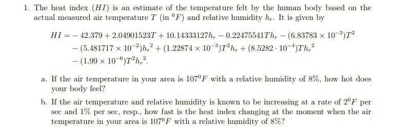 1. The heat index (HI) is an estimate of the temperature felt by the human body based on the
actual measured air temperature T (in °F) and relative humidity h,. It is given by
HI = - 42.379 + 2.049015237 + 10.14333127h, – 0.22475541TH, – (6.83783 x 10-)T?
- (5.481717 x 10-2)h,² +(1.22874 x 103)T*h, + (8.5282 10-4)Th,
- (1.99 x 10-")T h,?.
a. If the air temperature in your area is 107°F with a relative humidity of 8%, how hot does
your body feel?
b. If the air temperature and relative humidity is known to be increasing at a rate of 2°F per
sec and 1% per sec, resp., how fast is the heat index changing at the moment when the air
temperature in your area is 107°F with a relative humidity of 8%?
