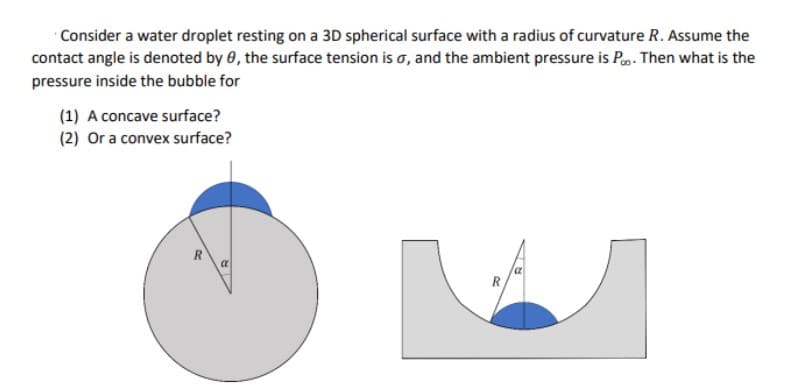 Consider a water droplet resting on a 3D spherical surface with a radius of curvature R. Assume the
contact angle is denoted by 0, the surface tension is o, and the ambient pressure is P. Then what is the
pressure inside the bubble for
(1) A concave surface?
(2) Or a convex surface?
R
R
