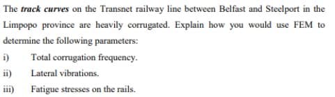 The track curves on the Transnet railway line between Belfast and Steelport in the
Limpopo province are heavily corrugated. Explain how you would use FEM to
determine the following parameters:
i)
Total corrugation frequency.
ii) Lateral vibrations.
ii)
Fatigue stresses on the rails.
