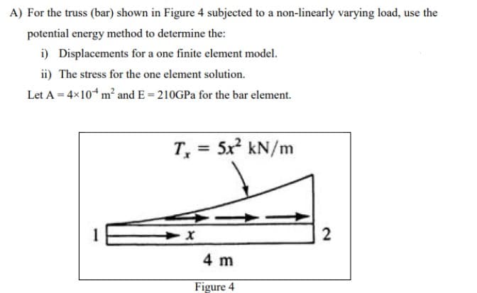 A) For the truss (bar) shown in Figure 4 subjected to a non-linearly varying load, use the
potential energy method to determine the:
i) Displacements for a one finite element model.
ii) The stress for the one element solution.
Let A = 4x10“ m² and E = 210GPA for the bar element.
5x kN/m
%3D
2
4 m
Figure 4
