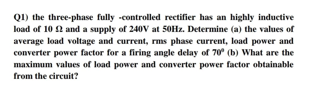 Q1) the three-phase fully -controlled rectifier has an highly inductive
load of 10 2 and a supply of 240V at 50HZ. Determine (a) the values of
average load voltage and current, rms phase current, load power and
converter power factor for a firing angle delay of 70° (b) What are the
maximum values of load power and converter power factor obtainable
from the circuit?
