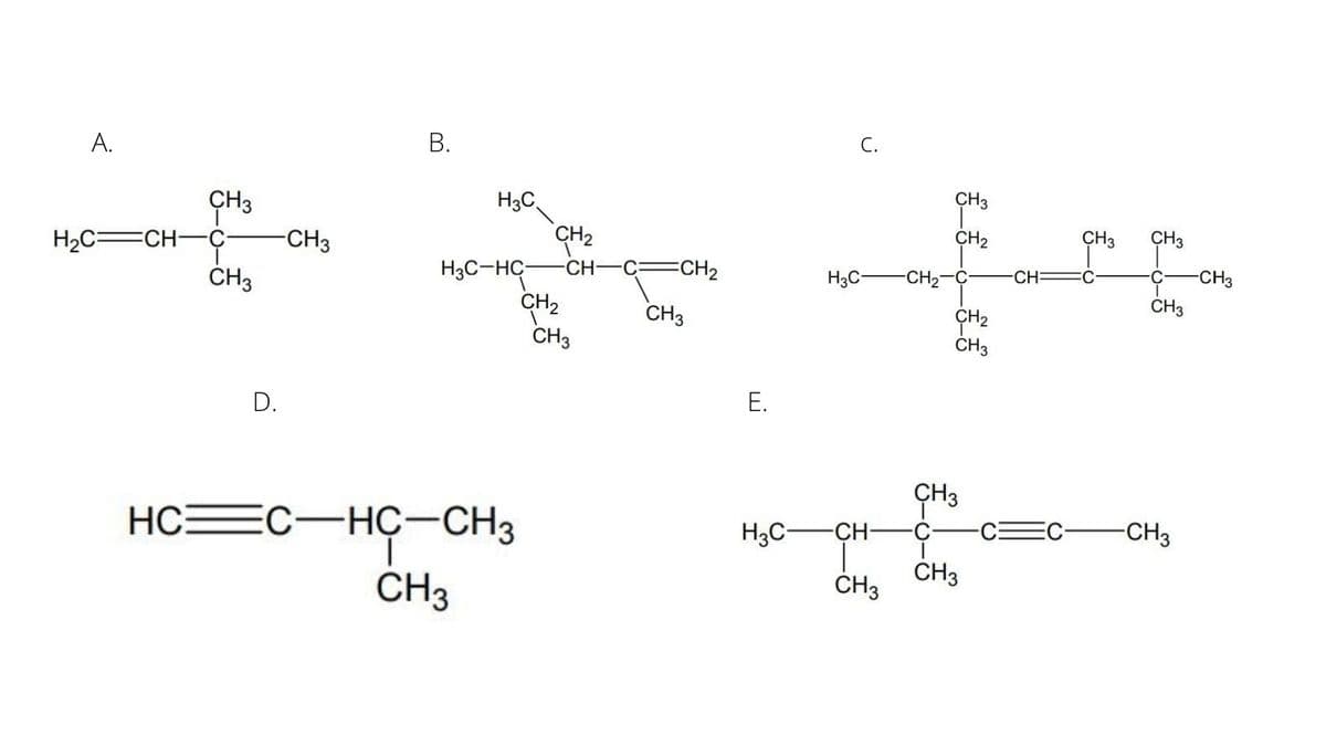 С.
А.
ÇH3
HgC
CH3
CH2
CH3
CH3
CH2
-CH
H2C=CH-Ç
-CH3
H3C-HC
CH2
CH3
CH2
H3C-
CH2-C-
CH:
C
CH3
CH3
ČH3
ÇH2
ČH3
CH3
Е.
D.
CH3
HCEC-HÇ-CH3
1.
CH3
H3C-
CH-
-C-
-CH3
CH3
CH3
B.
