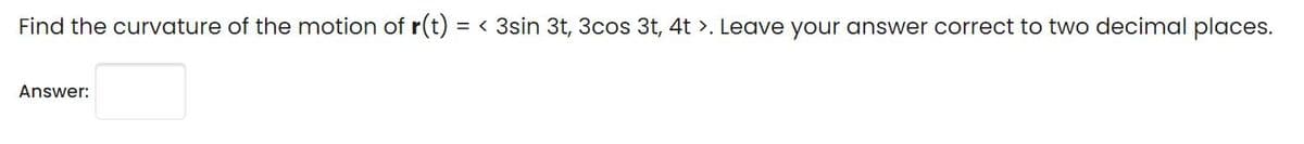 Find the curvature of the motion of r(t) = < 3sin 3t, 3cos 3t, 4t >. Leave your answer correct to two decimal places.
Answer:
