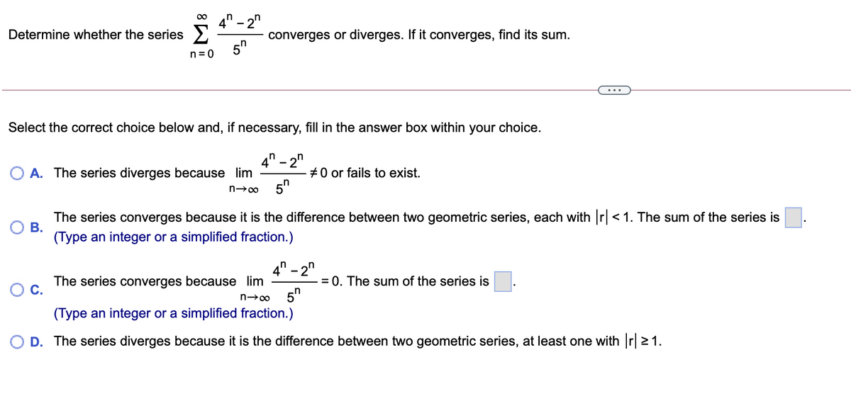 00
4" - 2"
Determine whether the series >
converges or diverges. If it converges, find its sum.
5"
n = 0
Select the correct choice below and, if necessary, fill in the answer box within your choice.
- 2"
#0 or fails to exist.
5n
n
4
A. The series diverges because lim
The series converges because it is the difference between two geometric series, each with r < 1. The sum of the series is
В.
(Type an integer or a simplified fraction.)
4" - 2"
n
= 0. The sum of the series is
The series converges because lim
5"
(Type an integer or a simplified fraction.)
O D. The series diverges because it is the difference between two geometric series, at least one with r 21.
