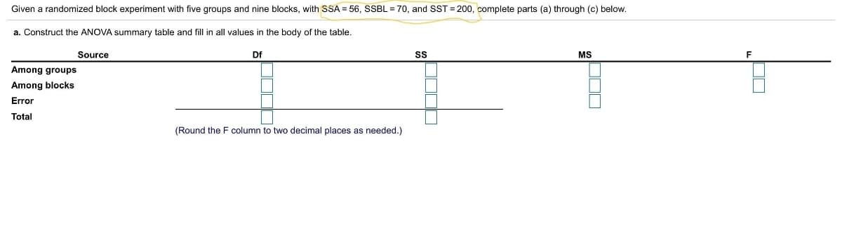 Given a randomized block experiment with five groups and nine blocks, with SSA = 56, SSBL = 70, and SST = 200, complete parts (a) through (c) below.
a. Construct the ANOVA summary table and fill in all values in the body of the table.
Source
Df
SS
MS
Among groups
Among blocks
Error
Total
(Round the F column to two decimal places as needed.)
