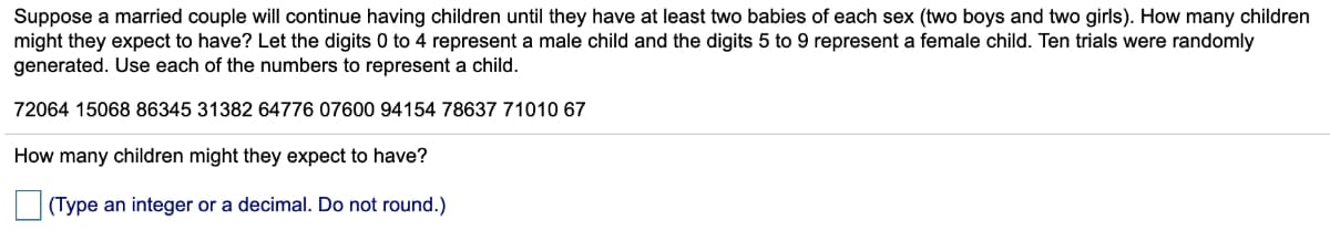 Suppose a married couple will continue having children until they have at least two babies of each sex (two boys and two girls). How many children
might they expect to have? Let the digits 0 to 4 represent a male child and the digits 5 to 9 represent a female child. Ten trials were randomly
generated. Use each of the numbers to represent a child.
72064 15068 86345 31382 64776 07600 94154 78637 71010 67
How many children might they expect to have?
(Type an integer or a decimal. Do not round.)
