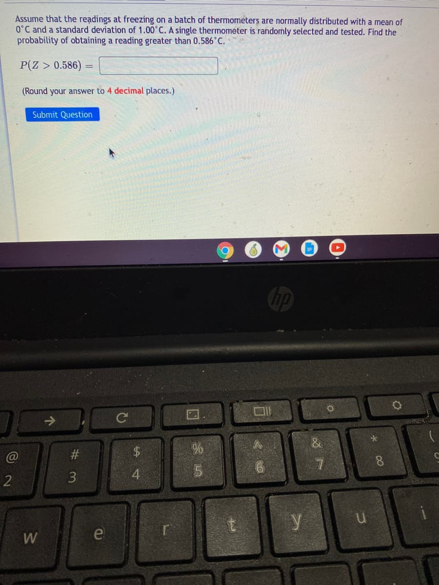 Assume that the readings at freezing on a batch of thermometers are normally distributed with a mean of
0°C and a standard deviation of 1.00°C. A single thermometer is randomly selected and tested. Find the
probability of obtaining a reading greater than 0.586°C.
P(Z > 0.586)
(Round your answer to 4 decimal places.)
Submit Question
#
8.
2
3
4.
y
W
e
