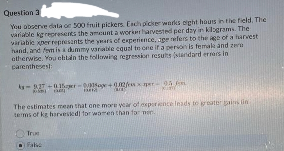 Question 3
You observe data on 500 fruit pickers. Each picker works eight hours in the field. The
variable kg represents the amount a worker harvested per day in kilograms. The
variable xper represents the years of experience, oge refers to the age of a harvest
hand, and fem is a dummy variable equal to one if a person is female and zero
otherwise. You obtain the following regression results (standard errors in
parentheses):
kg- 9.27 +0.15zper - 0.008 age + 0.02 fem x rper- 0.5 fem.
(0.012)
(0.52)
(0.05)
(0.01)
(0.127)
The estimates mean that one more year of experience leads to greater gains (in
terms of kg harvested) for women than for men.
True
False
