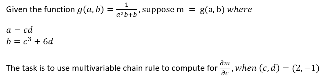 1
Given the function g(a, b) =
suppose m
g(a, b) where
a²b+b
а 3 са
b = c3 + 6d
am
The task is to use multivariable chain rule to compute for
when (c, d) = (2, –1)
ac
