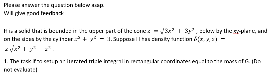 Please answer the question below asap.
Will give good feedback!
H is a solid that is bounded in the upper part of the cone z =
3x2 + 3y2 , below by the xy-plane, and
on the sides by the cylinder x² + y?
= 3. Suppose H has density function 8 (x, y, z) =
z Jx2 + y2 + z² .
1. The task if to setup an iterated triple integral in rectangular coordinates equal to the mass of G. (Do
not evaluate)
