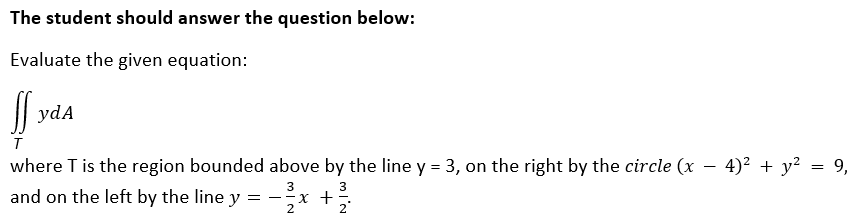 The student should answer the question below:
Evaluate the given equation:
| ydA
where T is the region bounded above by the line y = 3, on the right by the circle (x - 4)² + y² = 9,
3
3
and on the left by the line y = -x +:
2
