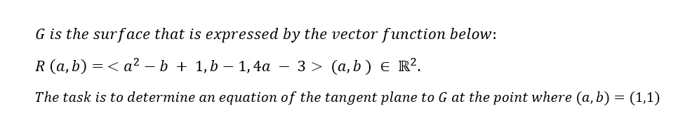 G is the surface that is expressed by the vector function below:
R (а,b) 3D < а? — b + 1,b —— 1,4а — 3 > (а,b) € R?.
The task is to determine an equation of the tangent plane to G at the point where (a, b) = (1,1)
