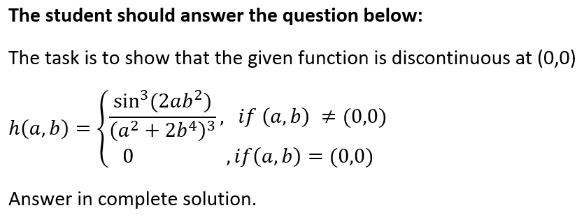 The student should answer the question below:
The task is to show that the given function is discontinuous at (0,0)
sin (2ab?)
(a² + 2b4)3 f (a,b) ± (0,0)
3
h(a, b) =
,if (a, b) = (0,0)
Answer in complete solution.
