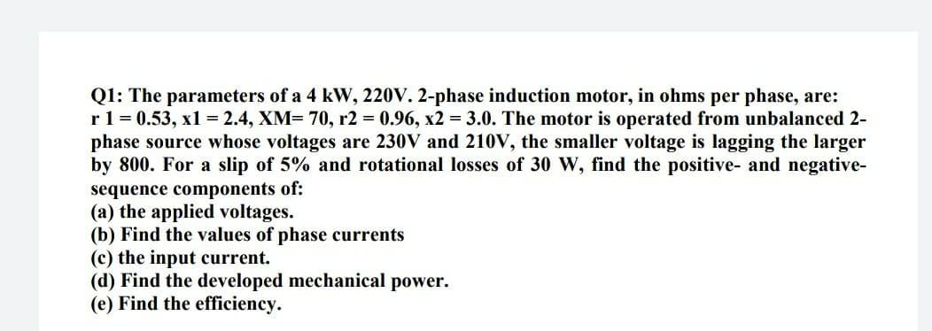 Q1: The parameters of a 4 kW, 220V. 2-phase induction motor, in ohms per phase, are:
r1 = 0.53, x1 = 2.4, XM= 70, r2 0.96, x2 = 3.0. The motor is operated from unbalanced 2-
phase source whose voltages are 230V and 210V, the smaller voltage is lagging the larger
by 800. For a slip of 5% and rotational losses of 30 W, find the positive- and negative-
sequence components of:
(a) the applied voltages.
(b) Find the values of phase currents
(c) the input current.
(d) Find the developed mechanical power.
(e) Find the efficiency.
