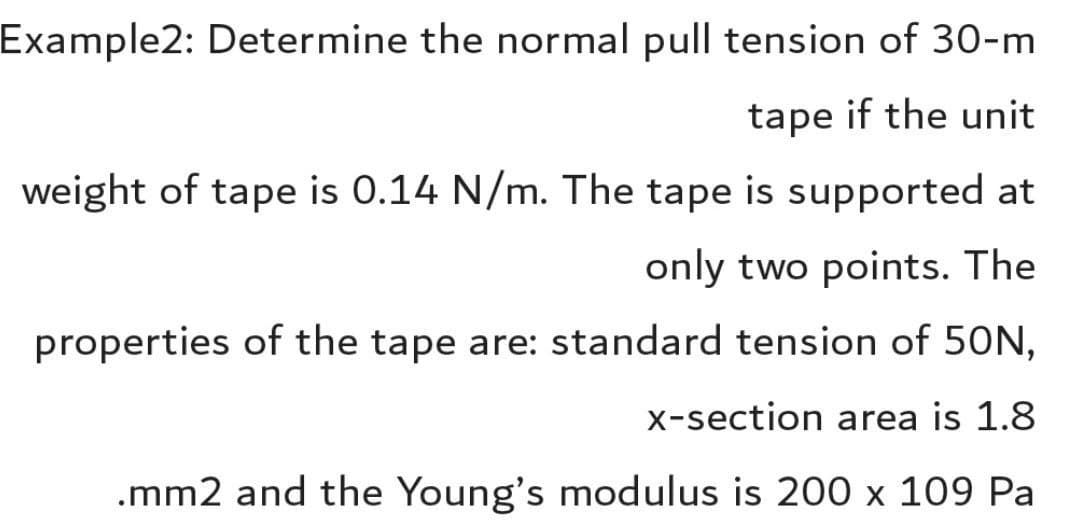 Example2: Determine the normal pull tension of 30-m
tape if the unit
weight of tape is 0.14 N/m. The tape is supported at
only two points. The
properties of the tape are: standard tension of 50N,
x-section area is 1.8
.mm2 and the Young's modulus is 200 x 109 Pa
